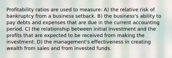 Profitability ratios are used to measure: A) the relative risk of bankruptcy from a business setback. B) the business's ability to pay debts and expenses that are due in the current accounting period. C) the relationship between initial investment and the profits that are expected to be received from making the investment. D) the management's effectiveness in creating wealth from sales and from invested funds.