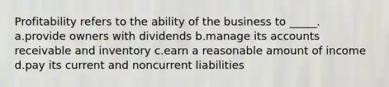 Profitability refers to the ability of the business to _____. a.provide owners with dividends b.manage its accounts receivable and inventory c.earn a reasonable amount of income d.pay its current and noncurrent liabilities