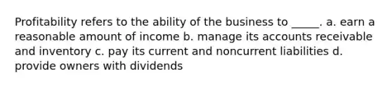 Profitability refers to the ability of the business to _____. a. earn a reasonable amount of income b. manage its accounts receivable and inventory c. pay its current and noncurrent liabilities d. provide owners with dividends