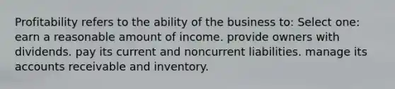 Profitability refers to the ability of the business to: Select one: earn a reasonable amount of income. provide owners with dividends. pay its current and noncurrent liabilities. manage its accounts receivable and inventory.