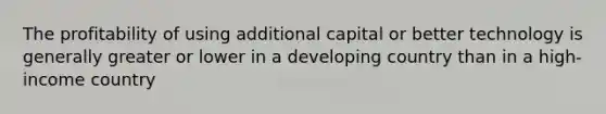 The profitability of using additional capital or better technology is generally greater or lower in a developing country than in a high-income country