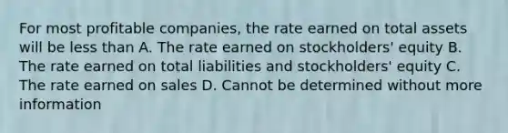 For most profitable companies, the rate earned on total assets will be <a href='https://www.questionai.com/knowledge/k7BtlYpAMX-less-than' class='anchor-knowledge'>less than</a> A. The rate earned on stockholders' equity B. The rate earned on total liabilities and stockholders' equity C. The rate earned on sales D. Cannot be determined without more information