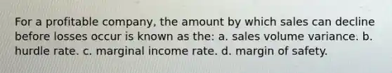 For a profitable company, the amount by which sales can decline before losses occur is known as the: a. sales volume variance. b. hurdle rate. c. marginal income rate. d. <a href='https://www.questionai.com/knowledge/kzdyOdD4hN-margin-of-safety' class='anchor-knowledge'>margin of safety</a>.