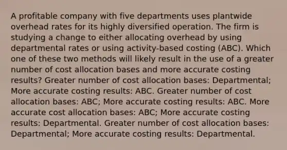 A profitable company with five departments uses plantwide overhead rates for its highly diversified operation. The firm is studying a change to either allocating overhead by using departmental rates or using activity-based costing (ABC). Which one of these two methods will likely result in the use of a greater number of cost allocation bases and more accurate costing results? Greater number of cost allocation bases: Departmental; More accurate costing results: ABC. Greater number of cost allocation bases: ABC; More accurate costing results: ABC. More accurate cost allocation bases: ABC; More accurate costing results: Departmental. Greater number of cost allocation bases: Departmental; More accurate costing results: Departmental.