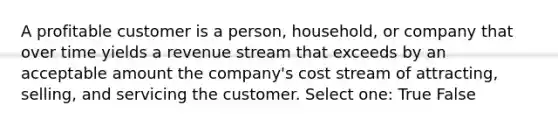 A profitable customer is a person, household, or company that over time yields a revenue stream that exceeds by an acceptable amount the company's cost stream of attracting, selling, and servicing the customer. Select one: True False