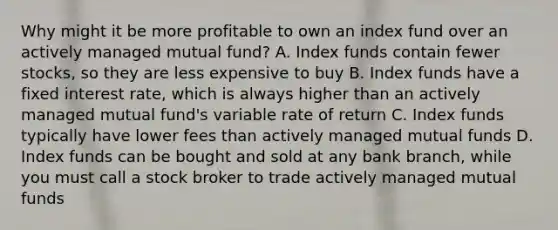 Why might it be more profitable to own an index fund over an actively managed mutual fund? A. Index funds contain fewer stocks, so they are less expensive to buy B. Index funds have a fixed interest rate, which is always higher than an actively managed mutual fund's variable rate of return C. Index funds typically have lower fees than actively managed mutual funds D. Index funds can be bought and sold at any bank branch, while you must call a stock broker to trade actively managed mutual funds