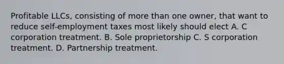 Profitable LLCs, consisting of more than one owner, that want to reduce self-employment taxes most likely should elect A. C corporation treatment. B. Sole proprietorship C. S corporation treatment. D. Partnership treatment.