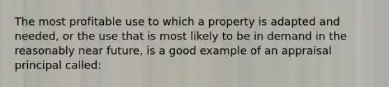 The most profitable use to which a property is adapted and needed, or the use that is most likely to be in demand in the reasonably near future, is a good example of an appraisal principal called: