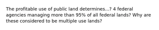 The profitable use of public land determines...? 4 federal agencies managing more than 95% of all federal lands? Why are these considered to be multiple use lands?