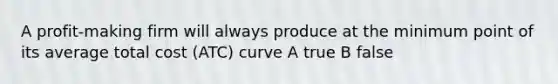 A profit-making firm will always produce at the minimum point of its average total cost (ATC) curve A true B false