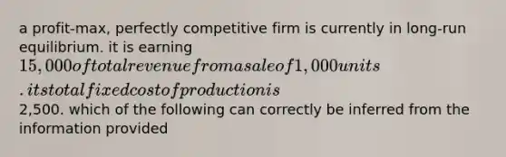 a profit-max, perfectly competitive firm is currently in long-run equilibrium. it is earning 15,000 of total revenue from a sale of 1,000 units. its total fixed cost of production is2,500. which of the following can correctly be inferred from the information provided