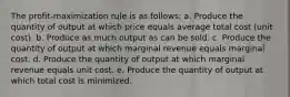 The profit-maximization rule is as follows: a. Produce the quantity of output at which price equals average total cost (unit cost). b. Produce as much output as can be sold. c. Produce the quantity of output at which marginal revenue equals marginal cost. d. Produce the quantity of output at which marginal revenue equals unit cost. e. Produce the quantity of output at which total cost is minimized.