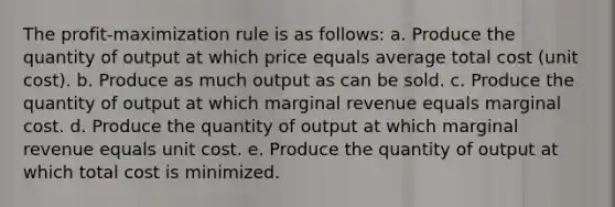 The profit-maximization rule is as follows: a. Produce the quantity of output at which price equals average total cost (unit cost). b. Produce as much output as can be sold. c. Produce the quantity of output at which marginal revenue equals marginal cost. d. Produce the quantity of output at which marginal revenue equals unit cost. e. Produce the quantity of output at which total cost is minimized.