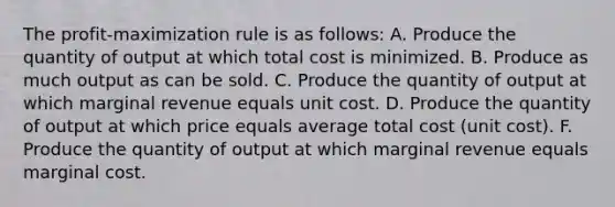 The profit-maximization rule is as follows: A. Produce the quantity of output at which total cost is minimized. B. Produce as much output as can be sold. C. Produce the quantity of output at which marginal revenue equals unit cost. D. Produce the quantity of output at which price equals average total cost (unit cost). F. Produce the quantity of output at which marginal revenue equals marginal cost.