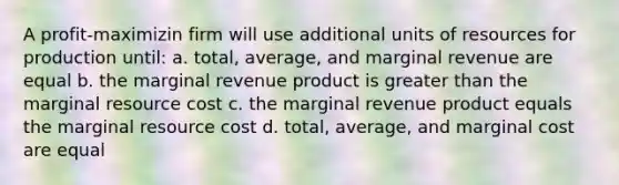 A profit-maximizin firm will use additional units of resources for production until: a. total, average, and marginal revenue are equal b. the marginal revenue product is greater than the marginal resource cost c. the marginal revenue product equals the marginal resource cost d. total, average, and marginal cost are equal