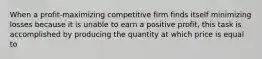 When a profit-maximizing competitive firm finds itself minimizing losses because it is unable to earn a positive profit, this task is accomplished by producing the quantity at which price is equal to