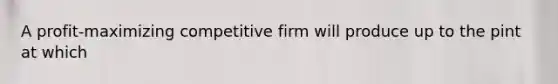 A profit-maximizing competitive firm will produce up to the pint at which