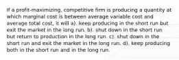 If a profit-maximizing, competitive firm is producing a quantity at which marginal cost is between average variable cost and average total cost, it will a). keep producing in the short run but exit the market in the long run. b). shut down in the short run but return to production in the long run. c). shut down in the short run and exit the market in the long run. d). keep producing both in the short run and in the long run.