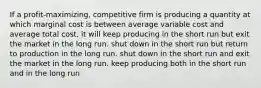 If a profit-maximizing, competitive firm is producing a quantity at which marginal cost is between average variable cost and average total cost, it will keep producing in the short run but exit the market in the long run. shut down in the short run but return to production in the long run. shut down in the short run and exit the market in the long run. keep producing both in the short run and in the long run