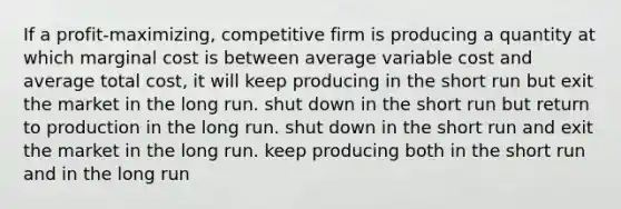 If a profit-maximizing, competitive firm is producing a quantity at which marginal cost is between average variable cost and average total cost, it will keep producing in the short run but exit the market in the long run. shut down in the short run but return to production in the long run. shut down in the short run and exit the market in the long run. keep producing both in the short run and in the long run