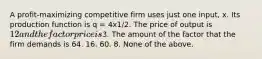 A profit-maximizing competitive firm uses just one input, x. Its production function is q = 4x1/2. The price of output is 12 and the factor price is3. The amount of the factor that the firm demands is 64. 16. 60. 8. None of the above.