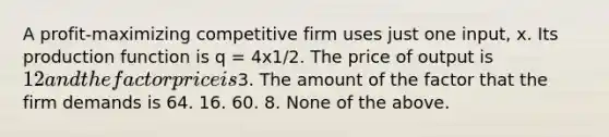 A profit-maximizing competitive firm uses just one input, x. Its production function is q = 4x1/2. The price of output is 12 and the factor price is3. The amount of the factor that the firm demands is 64. 16. 60. 8. None of the above.