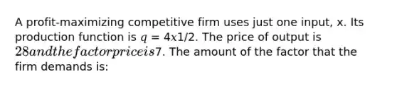 A profit-maximizing competitive firm uses just one input, x. Its production function is 𝑞 = 4𝑥1/2. The price of output is 28 and the factor price is7. The amount of the factor that the firm demands is: