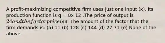 A profit-maximizing competitive firm uses just one input (x). Its production function is q = 8x 12 .The price of output is 24 and the factor price is8. The amount of the factor that the firm demands is: (a) 11 (b) 128 (c) 144 (d) 27.71 (e) None of the above.