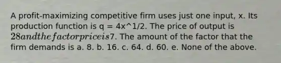 A profit-maximizing competitive firm uses just one input, x. Its production function is q = 4x^1/2. The price of output is 28 and the factor price is7. The amount of the factor that the firm demands is a. 8. b. 16. c. 64. d. 60. e. None of the above.