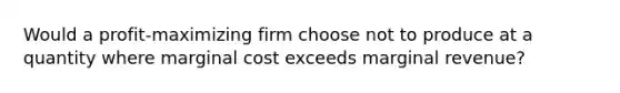 Would a profit-maximizing firm choose not to produce at a quantity where <a href='https://www.questionai.com/knowledge/k8jPqJqxj8-marginal-cost' class='anchor-knowledge'>marginal cost</a> exceeds marginal revenue?