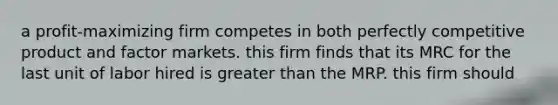 a profit-maximizing firm competes in both perfectly competitive product and factor markets. this firm finds that its MRC for the last unit of labor hired is greater than the MRP. this firm should