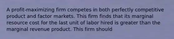 A profit-maximizing firm competes in both perfectly competitive product and factor markets. This firm finds that its marginal resource cost for the last unit of labor hired is greater than the marginal revenue product. This firm should