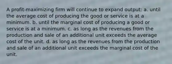 A profit-maximizing firm will continue to expand output: a. until the average cost of producing the good or service is at a minimum. b. until the marginal cost of producing a good or service is at a minimum. c. as long as the revenues from the production and sale of an additional unit exceeds the average cost of the unit. d. as long as the revenues from the production and sale of an additional unit exceeds the marginal cost of the unit.