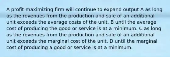 A profit-maximizing firm will continue to expand output A as long as the revenues from the production and sale of an additional unit exceeds the average costs of the unit. B until the average cost of producing the good or service is at a minimum. C as long as the revenues from the production and sale of an additional unit exceeds the marginal cost of the unit. D until the marginal cost of producing a good or service is at a minimum.