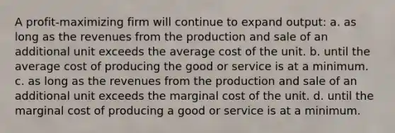 A profit-maximizing firm will continue to expand output: a. as long as the revenues from the production and sale of an additional unit exceeds the average cost of the unit. b. until the average cost of producing the good or service is at a minimum. c. as long as the revenues from the production and sale of an additional unit exceeds the marginal cost of the unit. d. until the marginal cost of producing a good or service is at a minimum.