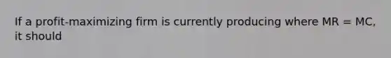 If a profit-maximizing firm is currently producing where MR = MC, it should