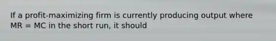 If a profit-maximizing firm is currently producing output where MR​ = MC in the short​ run, it should