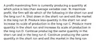 A profit-maximizing firm is currently producing a quantity at which price is less than average variable cost. To maximize profit, the firm will do which of the following in the short run and the long run? A. Shut down in the short run and exit the market in the long run B. Produce less quantity in the short run and increase its scale of production in the long run C. Produce more quantity in the short run and increase its scale of production in the long run D. Continue producing the same quantity in the short run and in the long run E. Continue producing the same quantity in the short run and exit the market in the long run