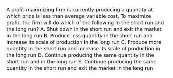 A profit-maximizing firm is currently producing a quantity at which price is less than average variable cost. To maximize profit, the firm will do which of the following in the short run and the long run? A. Shut down in the short run and exit the market in the long run B. Produce less quantity in the short run and increase its scale of production in the long run C. Produce more quantity in the short run and increase its scale of production in the long run D. Continue producing the same quantity in the short run and in the long run E. Continue producing the same quantity in the short run and exit the market in the long run