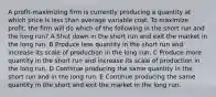 A profit-maximizing firm is currently producing a quantity at which price is less than average variable cost. To maximize profit, the firm will do which of the following in the short run and the long run? A Shut down in the short run and exit the market in the long run. B Produce less quantity in the short run and increase its scale of production in the long run. C Produce more quantity in the short run and increase its scale of production in the long run. D Continue producing the same quantity in the short run and in the long run. E Continue producing the same quantity in the short and exit the market in the long run.