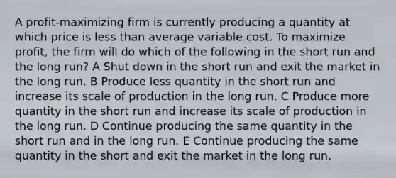 A profit-maximizing firm is currently producing a quantity at which price is less than average variable cost. To maximize profit, the firm will do which of the following in the short run and the long run? A Shut down in the short run and exit the market in the long run. B Produce less quantity in the short run and increase its scale of production in the long run. C Produce more quantity in the short run and increase its scale of production in the long run. D Continue producing the same quantity in the short run and in the long run. E Continue producing the same quantity in the short and exit the market in the long run.