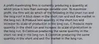 A profit-maximizing firm is currently producing a quantity at which price is less than average variable cost. To maximize profit, the firm will do which of the following in the short run and the long run? A.Shut down in the short run and exit the market in the long run. B.Produce less quantity in the short run and increase its scale of production in the long run. C.Produce more quantity in the short run and increase its scale of production in the long run. D.Continue producing the same quantity in the short run and in the long run. E.Continue producing the same quantity in the short and exit the market in the long run.