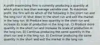 A profit-maximizing firm is currently producing a quantity at which price is less than average variable cost. To maximize profit, the firm will do which of the following in the short run and the long run? A) Shut down in the short run and exit the market in the long run. B) Produce less quantity in the short run and increase its scale of production in the long run. C) Produce more quantity in the short run and increase its scale of production in the long run. D) Continue producing the same quantity in the short run and in the long run. E) Continue producing the same quantity in the short and exit the market in the long run.