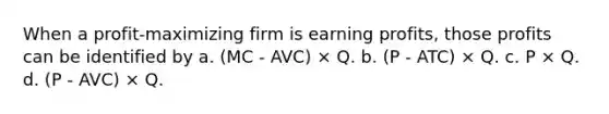 When a profit-maximizing firm is earning profits, those profits can be identified by a. (MC - AVC) × Q. b. (P - ATC) × Q. c. P × Q. d. (P - AVC) × Q.