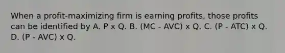 When a profit-maximizing firm is earning profits, those profits can be identified by A. P x Q. B. (MC - AVC) x Q. C. (P - ATC) x Q. D. (P - AVC) x Q.