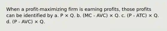 When a profit-maximizing firm is earning profits, those profits can be identified by a. P × Q. b. (MC - AVC) × Q. c. (P - ATC) × Q. d. (P - AVC) × Q.