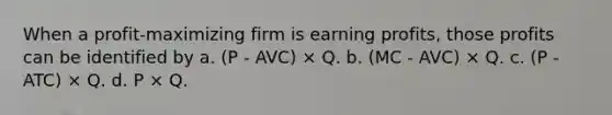 When a profit-maximizing firm is earning profits, those profits can be identified by a. (P - AVC) × Q. b. (MC - AVC) × Q. c. (P - ATC) × Q. d. P × Q.