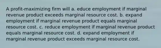 A profit-maximizing firm will a. educe employment if marginal revenue product exceeds marginal resource cost. b. expand employment if marginal revenue product equals marginal resource cost. c. reduce employment if marginal revenue product equals marginal resource cost. d. expand employment if marginal revenue product exceeds marginal resource cost.