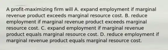 A profit-maximizing firm will A. expand employment if marginal revenue product exceeds marginal resource cost. B. reduce employment if marginal revenue product exceeds marginal resource cost. C. expand employment if marginal revenue product equals marginal resource cost. D. reduce employment if marginal revenue product equals marginal resource cost.