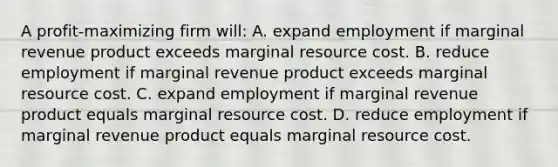 A profit-maximizing firm will: A. expand employment if marginal revenue product exceeds marginal resource cost. B. reduce employment if marginal revenue product exceeds marginal resource cost. C. expand employment if marginal revenue product equals marginal resource cost. D. reduce employment if marginal revenue product equals marginal resource cost.